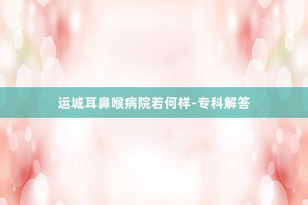 运城耳鼻喉病院若何样-专科解答