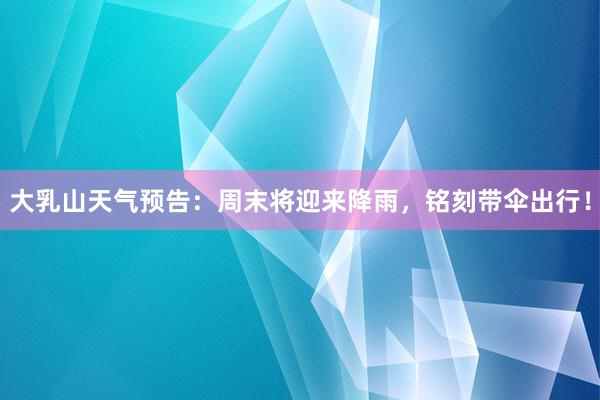 大乳山天气预告：周末将迎来降雨，铭刻带伞出行！